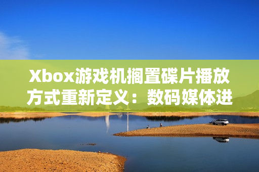 Xbox游戏机搁置碟片播放方式重新定义：数码媒体进入全新时代