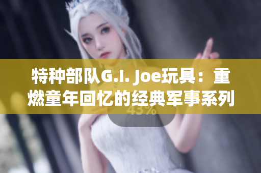 特种部队G.I. Joe玩具：重燃童年回忆的经典军事系列玩具