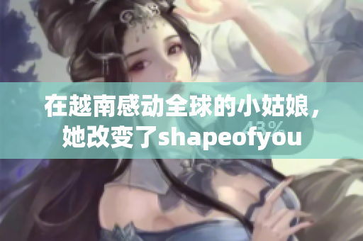 在越南感动全球的小姑娘，她改变了shapeofyou