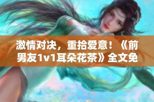 激情对决，重拾爱意！《前男友1v1耳朵花茶》全文免费阅读