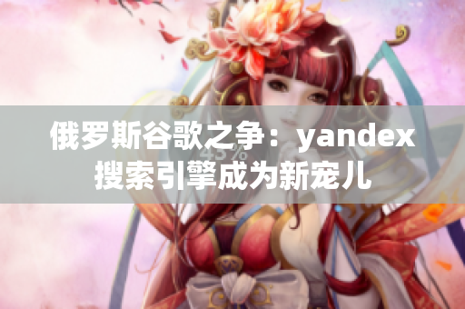 俄罗斯谷歌之争：yandex搜索引擎成为新宠儿