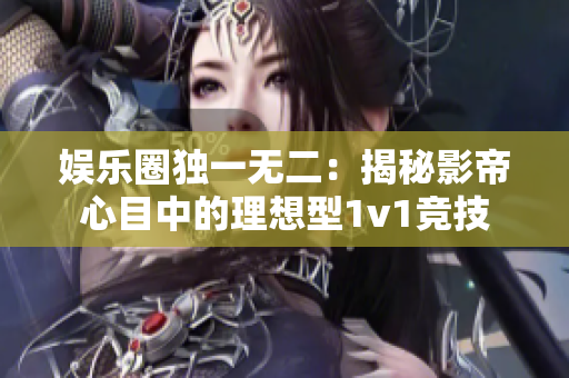 娱乐圈独一无二：揭秘影帝心目中的理想型1v1竞技