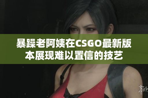 暴躁老阿姨在CSGO最新版本展现难以置信的技艺