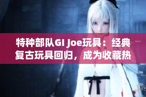 特种部队GI Joe玩具：经典复古玩具回归，成为收藏热门！