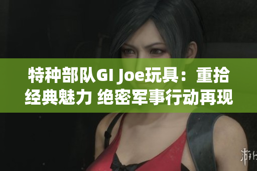 特种部队GI Joe玩具：重拾经典魅力 绝密军事行动再现