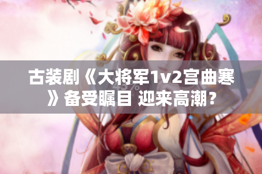 古装剧《大将军1v2宫曲寒》备受瞩目 迎来高潮？