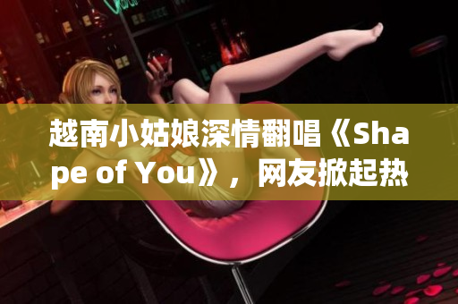 越南小姑娘深情翻唱《Shape of You》，网友掀起热议