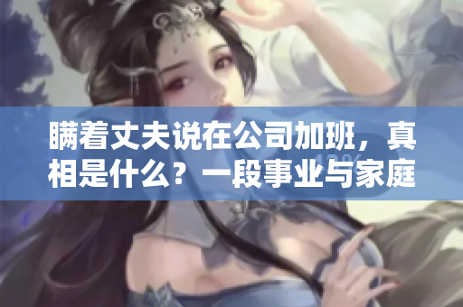 瞒着丈夫说在公司加班，真相是什么？一段事业与家庭的矛盾与抉择