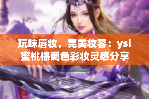 玩味唇妆，完美妆容：ysl蜜桃棕调色彩妆灵感分享