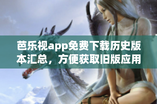 芭乐视app免费下载历史版本汇总，方便获取旧版应用更新资源