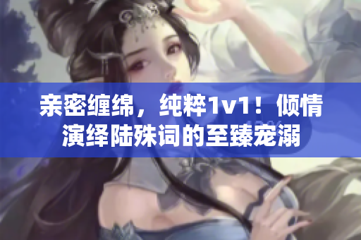 亲密缠绵，纯粹1v1！倾情演绎陆殊词的至臻宠溺