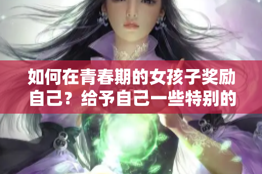 如何在青春期的女孩子奖励自己？给予自己一些特别的待遇