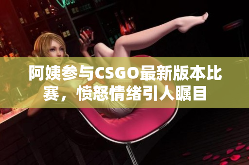 阿姨参与CSGO最新版本比赛，愤怒情绪引人瞩目